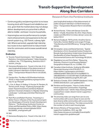 52	 Market Year in Review  Outlook Report 2020
•	 Continuing policy and planning action to increase	
housing stock with frequent and reliable bus ser-
	 vice, given that the market alone may not always
	 deliver developments at a price that is afford-
	 able to middle- and lower-income households.
•	 Improving bus service performance to comple-
	 ment enhancements and expansions to the rail	
transit system (e.g., GO Transit, subway, light 	
rail). Where warranted, upgrade high ridership 	
bus routes to bus rapid transit to reduce travel 	
time for commuters and increase overall transit 	
ridership.
Endnotes
	1	Toronto Transit Commission, “2017 Operating 		
Statistics: Conventional System,” https://www.ttc.
		ca/About_the_TTC/Operating_Statistics/2017/
		section_one.jsp
	2	Genevieve Boisjoly et al., “Invest in the ride: A 14 		
year longitudinal analysis of the determinants of 		
public transport ridership in 25 North American
		cities,” Transportation Research Part A 116 (2018),
		434.
	3	Carolyn Kim, The Way to GO (Pembina Institute,
		 2019), 6. https://www.pembina.org/reports/the-
		 way-to-go-final.pdf
	4	L. Cox, A. Bassi, K. Kolling, A. Procter, N. Flanders, N.
		 Tanners and R. Araujo, “Exploring Synergies Be-
		 tween Trasnit Investment and Dense Redevel-
		 opment: A Scenario Analysis in a Rapidly Urbanizing 		
Landscape,” Landscape and Urban Planning 167
		(2017).
	5	Mark Muro and Robert Puentes, “Investing in a
		 Better Future: A Review of the Fiscal and Competi-
		 tive Advantages of Smarter Growth Development 		
Patterns,” The Brookings Institution Center on 		
Urban and Metropolitan Policy, 2004. https://www.
		brookings.edu/wp-content/uploads/2016/
		06/200403_smartgrowth.pdf
	6	Ibid.
	7	Genevieve Boisjoly et al., “Invest in the ride: A 14 		
year longitudinal analysis of the determinants of 		
public transport ridership in 25 North American
		cities,” Transportation Research Part A 116 (2018),
		434.
	8	Richard Florida, “Cities with Denser Cores Do 		
Better,” Citylab, November 28, 2012. https://www.
		citylab.com/life/2012/11/cities-denser-cores-do-
		better/3911/
	9	Ramana Gudipudi, Till Fluschnik, Anselmo Garcia 		
Cantu Ros, Carsten Walther and Jurgen P. Kropp, 		
“City Density and CO2 Efficiency,” Energy Policy 91
		(2016).
	10	 Christopher Jones and Daniel Kammen, “Spatial 		
Distribution of U.S. Household Carbon Footprints 		
Reveals Suburbanization Undermines Greenhouse 		
Gas Benefits of Urban Population Density,” 		
Environmental Science and Technology 48 (2014).
	11	 Magdalena Les and Chris Maher, “Measuring 		
Diversity: Choice in Local Housing Markets,”
		Geographical Analysis 30, no. 2 (1998), 173.
	12	 Canadian Urban Institute, Scaling Up Affordable 		
Ownership Housing in the GTA (2017), 11.
		https://static1.squarespace.com/static/
		546bbd2ae4b077803c592197/t/5a5f8b0571c
		10bedb02949c1/1516210974821/CUIPublication. 		
ScalingUpAffordableHousingGTA.2017.pdf
	13	 Statistics Canada, 2016. CANSIM (database). Using 		
CHASS (distributior). Last updated 2017.
	14	 Pembina and Evergreen, “How to create vibrant 		
transit supportive communities: A typology 		
and evaluation tool.” (2019). https://www.pembina.
		org/pub/how-create-vibrant-transit-supportive-
		communities
	15	 The diversity index can range from zero to one. 		
Communities with a score closer to zero are the 		
least diverse while communities with a score closer 		
to one are the most diverse. The index accounts for 		
the number of units in each housing type.
	16	 Ontario Ministry of Transportation. Transit-
		 supportive Guidelines. 2012, pg. 208
		http://www.mto.gov.on.ca/english/transit/pdfs/
		transit-supportive-guidelines.pdf
Transit-Supportive Development
Along Bus Corridors
Research from the Pembina Institute
 