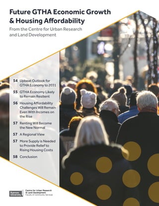 Future GTHA Economic Growth
 Housing Affordability
From the Centre for Urban Research
and Land Development
	54	 Upbeat Outlook for
		GTHA Economy to 2031
	55	 GTHA Economy Likely 		
to Remain Resilient
	56	 Housing Affordability 		
Challenges Will Remain 		
Even With Incomes on 		
the Rise
	57	 Renting Will Become
		 the New Normal
57		 A Regional View
57		 More Supply is Needed 		
to Provide Relief to 		
Rising Housing Costs
58		 Conclusion
 