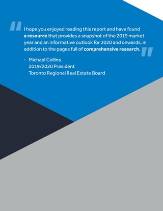 I hope you enjoyed reading this report and have found
a resource that provides a snapshot of the 2019 market
year and an informative outlook for 2020 and onwards, in
addition to the pages full of comprehensive research.
-	 Michael Collins
	 2019/2020 President
	 Toronto Regional Real Estate Board
 
