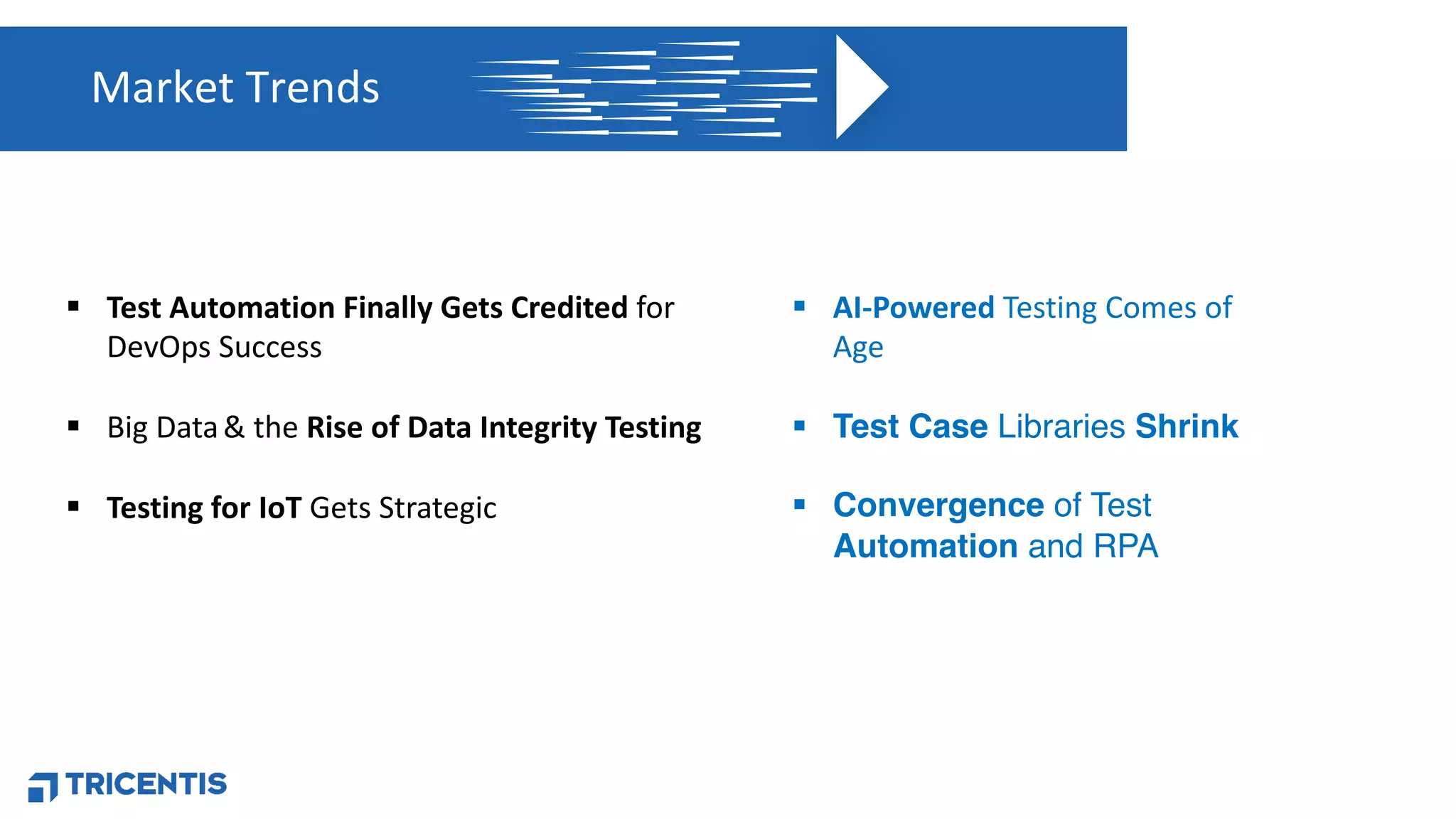 Market Trends
§ Test Automation Finally Gets Credited for
DevOps Success
§ Big Data& the Rise of Data Integrity Testing
§ Testing for IoT Gets Strategic
§ AI-Powered Testing Comes of
Age
§ Test Case Libraries Shrink
§ Convergence of Test
Automation and RPA
 