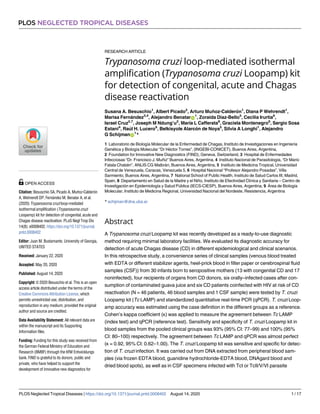 RESEARCH ARTICLE
Trypanosoma cruzi loop-mediated isothermal
amplification (Trypanosoma cruzi Loopamp) kit
for detection of congenital, acute and Chagas
disease reactivation
Susana A. Besuschio1
, Albert Picado2
, Arturo Muñoz-Calderón1
, Diana P Wehrendt1
,
Marisa Fernández3,4
, Alejandro BenatarID
1
, Zoraida Diaz-Bello5
, Cecilia Irurtia6
,
Israel Cruz2,7
, Joseph M Ndung’u2
, Marı́a L Cafferata8
, Graciela Montenegro6
, Sergio Sosa
Estani4
, Raúl H. Lucero9
, Belkisyole Alarcón de Noya5
, Silvia A Longhi1
, Alejandro
G SchijmanID
1
*
1 Laboratorio de Biologı́a Molecular de la Enfermedad de Chagas, Instituto de Investigaciones en Ingenierı́a
Genética y Biologı́a Molecular “Dr Héctor Torres”, (INGEBI-CONICET), Buenos Aires, Argentina,
2 Foundation for Innovative New Diagnostics (FIND), Geneva, Switzerland, 3 Hospital de Enfermedades
Infecciosas “Dr. Francisco J. Muñiz” Buenos Aires, Argentina, 4 Instituto Nacional de Parasitologı́a, “Dr Mario
Fatala Chabén”, ANLIS CG Malbrán, Buenos Aires, Argentina, 5 Instituto de Medicina Tropical, Universidad
Central de Venezuela, Caracas, Venezuela 5, 6 Hospital Nacional “Profesor Alejandro Posadas”, Villa
Sarmiento, Buenos Aires, Argentina, 7 National School of Public Health, Instituto de Salud Carlos III, Madrid,
Spain, 8 Departamento en Salud de la Madre y el Niño, Instituto de Efectividad Clı́nica y Sanitaria – Centro de
Investigación en Epidemiologı́a y Salud Pública (IECS-CIESP), Buenos Aires, Argentina, 9 Área de Biologı́a
Molecular, Instituto de Medicina Regional, Universidad Nacional del Nordeste, Resistencia, Argentina
* schijman@dna.uba.ar
Abstract
A Trypanosoma cruzi Loopamp kit was recently developed as a ready-to-use diagnostic
method requiring minimal laboratory facilities. We evaluated its diagnostic accuracy for
detection of acute Chagas disease (CD) in different epidemiological and clinical scenarios.
In this retrospective study, a convenience series of clinical samples (venous blood treated
with EDTA or different stabilizer agents, heel-prick blood in filter paper or cerebrospinal fluid
samples (CSF)) from 30 infants born to seropositive mothers (13 with congenital CD and 17
noninfected), four recipients of organs from CD donors, six orally–infected cases after con-
sumption of contaminated guava juice and six CD patients coinfected with HIV at risk of CD
reactivation (N = 46 patients, 46 blood samples and 1 CSF sample) were tested by T. cruzi
Loopamp kit (Tc LAMP) and standardized quantitative real-time PCR (qPCR). T. cruzi Loop-
amp accuracy was estimated using the case definition in the different groups as a reference.
Cohen’s kappa coefficient (κ) was applied to measure the agreement between Tc LAMP
(index test) and qPCR (reference test). Sensitivity and specificity of T. cruzi Loopamp kit in
blood samples from the pooled clinical groups was 93% (95% CI: 77–99) and 100% (95%
CI: 80–100) respectively. The agreement between Tc LAMP and qPCR was almost perfect
(κ = 0.92, 95% CI: 0.62–1.00). The T. cruzi Loopamp kit was sensitive and specific for detec-
tion of T. cruzi infection. It was carried out from DNA extracted from peripheral blood sam-
ples (via frozen EDTA blood, guanidine hydrochloride-EDTA blood, DNAgard blood and
dried blood spots), as well as in CSF specimens infected with TcI or TcII/V/VI parasite
PLOS NEGLECTED TROPICAL DISEASES
PLOS Neglected Tropical Diseases | https://doi.org/10.1371/journal.pntd.0008402 August 14, 2020 1 / 17
a1111111111
a1111111111
a1111111111
a1111111111
a1111111111
OPEN ACCESS
Citation: Besuschio SA, Picado A, Muñoz-Calderón
A, Wehrendt DP, Fernández M, Benatar A, et al.
(2020) Trypanosoma cruzi loop-mediated
isothermal amplification (Trypanosoma cruzi
Loopamp) kit for detection of congenital, acute and
Chagas disease reactivation. PLoS Negl Trop Dis
14(8): e0008402. https://doi.org/10.1371/journal.
pntd.0008402
Editor: Juan M. Bustamante, University of Georgia,
UNITED STATES
Received: January 22, 2020
Accepted: May 20, 2020
Published: August 14, 2020
Copyright: © 2020 Besuschio et al. This is an open
access article distributed under the terms of the
Creative Commons Attribution License, which
permits unrestricted use, distribution, and
reproduction in any medium, provided the original
author and source are credited.
Data Availability Statement: All relevant data are
within the manuscript and its Supporting
Information files.
Funding: Funding for this study was received from
the German Federal Ministry of Education and
Research (BMBF) through the KfW Entwicklungs
bank. FIND is grateful to its donors, public and
private, who have helped to support the
development of innovative new diagnostics for
 