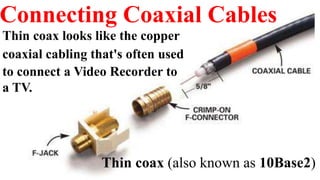 Connecting Coaxial Cables
Thin coax (also known as 10Base2)
Thin coax looks like the copper
coaxial cabling that's often used
to connect a Video Recorder to
a TV.
 