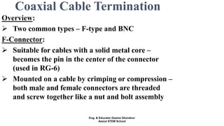 Coaxial Cable Termination
Overview:
 Two common types – F-type and BNC
F-Connector:
 Suitable for cables with a solid metal core –
becomes the pin in the center of the connector
(used in RG-6)
 Mounted on a cable by crimping or compression –
both male and female connectors are threaded
and screw together like a nut and bolt assembly
Eng. & Educator Osama Ghandour
Assiut STEM School
 