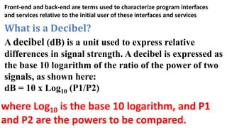 Front-end and back-end are terms used to characterize program interfaces
and services relative to the initial user of these interfaces and services
What is a Decibel?
A decibel (dB) is a unit used to express relative
differences in signal strength. A decibel is expressed as
the base 10 logarithm of the ratio of the power of two
signals, as shown here:
dB = 10 x Log10 (P1/P2)
where Log10 is the base 10 logarithm, and P1
and P2 are the powers to be compared.
 