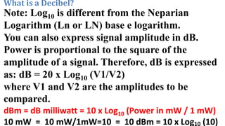 What is a Decibel?
Note: Log10 is different from the Neparian
Logarithm (Ln or LN) base e logarithm.
You can also express signal amplitude in dB.
Power is proportional to the square of the
amplitude of a signal. Therefore, dB is expressed
as: dB = 20 x Log10 (V1/V2)
where V1 and V2 are the amplitudes to be
compared.
dBm = dB milliwatt = 10 x Log10 (Power in mW / 1 mW)
10 mW = 10 mW/1mW=10 = 10 dBm = 10 x Log10 (10)
 