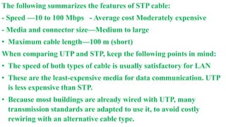 The following summarizes the features of STP cable:
- Speed —10 to 100 Mbps - Average cost Moderately expensive
- Media and connector size—Medium to large
• Maximum cable length—100 m (short)
When comparing UTP and STP, keep the following points in mind:
• The speed of both types of cable is usually satisfactory for LAN
• These are the least-expensive media for data communication. UTP
is less expensive than STP.
• Because most buildings are already wired with UTP, many
transmission standards are adapted to use it, to avoid costly
rewiring with an alternative cable type.
 