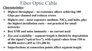 Fiber Optic Cable
Characteristics:
 Highest throughput – no resistance allows achieving 100
Gbps per channel and reduces errors
 Highest cost – most expensive medium, NICs, and hubs, plus
the highest installation costs – not practical for small
networks
 Best EMI and noise immunity – no current used
 Size and scalability – segment length is limited by degradation
of the signal (“optical loss”), with typical values from 150 to
40,000 meters (455 to 121,200 ft)
 Imperfections at connection points affect segment length
 