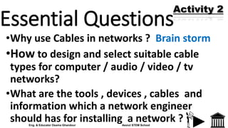 Essential Questions
•Why use Cables in networks ? Brain storm
•How to design and select suitable cable
types for computer / audio / video / tv
networks?
•What are the tools , devices , cables and
information which a network engineer
should has for installing a network ?
Activity 2
Eng. & Educator Osama Ghandour Assiut STEM School
 
