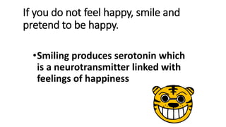 If you do not feel happy, smile and
pretend to be happy.
•Smiling produces serotonin which
is a neurotransmitter linked with
feelings of happiness
 