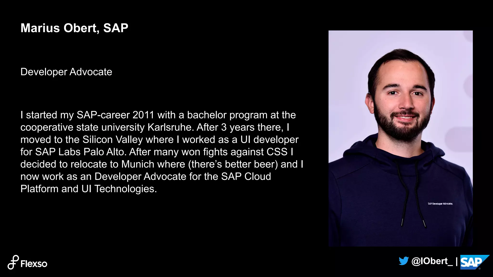 2
@IObert_ |
Developer Advocate
I started my SAP-career 2011 with a bachelor program at the
cooperative state university Karlsruhe. After 3 years there, I
moved to the Silicon Valley where I worked as a UI developer
for SAP Labs Palo Alto. After many won fights against CSS I
decided to relocate to Munich where (there’s better beer) and I
now work as an Developer Advocate for the SAP Cloud
Platform and UI Technologies.
Marius Obert, SAP
 