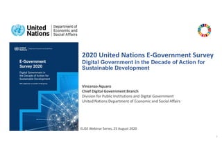 1
2020 United Nations E-Government Survey
Digital Government in the Decade of Action for
Sustainable Development
ELISE Webinar Series, 25 August 2020
Vincenzo Aquaro
Chief Digital Government Branch
Division for Public Institutions and Digital Government
United Nations Department of Economic and Social Affairs
 