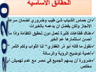 4
‫االساسية‬ ‫الحقائق‬
‫سرعة‬ ‫لضمان‬ ‫وضروري‬ ‫طيب‬ ‫شئ‬ ‫الشباب‬ ‫حماس‬ ‫ان‬
‫بالخبرات‬ ‫يدعمه‬ ‫ان‬ ‫يفضل‬ ‫ولكن‬ ‫االنجاز‬
‫ما‬ ‫وإذا‬ ‫الكفاءة‬ ‫تحقيق‬ ‫دون‬ ‫تعمل‬ ‫كثيرة‬ ‫قطاعات‬ ‫هناك‬
‫الخير‬ ‫عم‬ ‫استثمارها‬ ‫أحسن‬
‫الغفاري‬ ‫ذر‬ ‫أبو‬ ‫قاله‬ ‫ما‬ ‫نقول‬“‫الثمر‬ ‫ولكم‬ ‫الثواب‬ ‫لنا‬”
‫والرسالة‬ ‫الرؤية‬ ‫توضيح‬ ‫أهمية‬
‫أي‬ ‫تهميش‬ ‫عدم‬ ‫مع‬ ‫مصر‬ ‫في‬ ‫الجميع‬ ‫يسهم‬ ‫أن‬ ‫ضرورة‬
‫مخلص‬
 