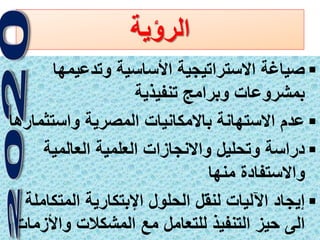 6
‫الرؤية‬
‫وتدعيمها‬ ‫األساسية‬ ‫االستراتيجية‬ ‫صياغة‬
‫تنفيذية‬ ‫وبرامج‬ ‫بمشروعات‬
‫واستثم‬ ‫المصرية‬ ‫باالمكانيات‬ ‫االستهانة‬ ‫عدم‬‫ارها‬
‫العالمية‬ ‫العلمية‬ ‫واالنجازات‬ ‫وتحليل‬ ‫دراسة‬
‫منها‬ ‫واالستفادة‬
‫المتك‬ ‫اإلبتكارية‬ ‫الحلول‬ ‫لنقل‬ ‫اآلليات‬ ‫إيجاد‬‫املة‬
‫واألز‬ ‫المشكالت‬ ‫مع‬ ‫للتعامل‬ ‫التنفيذ‬ ‫حيز‬ ‫الى‬‫مات‬
 