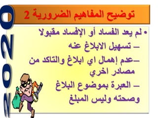 8
‫الضرورية‬ ‫المفاهيم‬ ‫توضيح‬2
•‫مقبوال‬ ‫اإلفساد‬ ‫أو‬ ‫الفساد‬ ‫يعد‬ ‫لم‬
–‫عنه‬ ‫االبالغ‬ ‫تسهيل‬
–‫من‬ ‫والتاكد‬ ‫ابالغ‬ ‫اي‬ ‫إهمال‬ ‫عدم‬
‫اخري‬ ‫مصادر‬
–‫البالغ‬ ‫بموضوع‬ ‫العبرة‬
‫المبلغ‬ ‫وليس‬ ‫وصحته‬
 