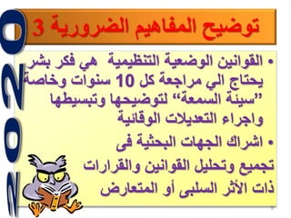 9
‫الضرورية‬ ‫المفاهيم‬ ‫توضيح‬3
•‫فكر‬ ‫هي‬ ‫التنظيمية‬ ‫الوضعية‬ ‫القوانين‬‫بشر‬
‫كل‬ ‫مراجعة‬ ‫الي‬ ‫يحتاج‬10‫وخاصة‬ ‫سنوات‬
”‫السمعة‬ ‫سيئة‬“‫وتبسيطه‬ ‫لتوضيحها‬‫ا‬
‫الوقائية‬ ‫التعديالت‬ ‫واجراء‬
•‫فى‬ ‫البحثية‬ ‫الجهات‬ ‫اشراك‬
‫والقرارات‬ ‫القوانين‬ ‫وتحليل‬ ‫تجميع‬
‫المتعارض‬ ‫أو‬ ‫السلبى‬ ‫األثر‬ ‫ذات‬
 