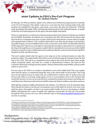 2020 Updates to FDA’s Pre-Cert Program
By: Madison Wheeler
On Monday, the FDA providedan update on its software precertificationprogramknown commonly
as the Pre-Cert Program. This update comes over a year since the first working model of the pilot
program was published by the agency, and nearly 3 years since the pilot was kicked off.1 With big-
name participants like Apple, Fitbit, and Samsung being among the nine pilot participants, an update
to this first of its kind program from the agency has been highly anticipated.
The pre-cert programisa continuousevaluationprogramaimed at developersof software asamedical
device (SaMD). Essentially, through the pre-cert program, the FDA will examine the developer rather
than the device. Companiesmust pass a certain criterionand “demonstrate a robust culture of quality
and organizational excellence” to be certified, which will in turn allow the developer to go through a
streamlined agency reviewof SaMD products; this is referredto as the FDA’s TotalProduct Lifecycle
(TPLC)approach.2 Back in 2019, the agency releasedits first test plan to determine if it’s evaluationof
developersthrough the pre-cert program coupled with the streamlined review processof their SaMD
productscanequate to more traditionalclearance pathways(like the 510k)intermsof achievingFDA’s
standard of safety and effectiveness.
This year’s update details what the agency’s next steps are in the continued mission to make this
program a reality. The update details what will be involvedwithassessing development firms, the first
step in the TPLC. This will be an organization-level analysis that looks first for that robust quality
culture mentioned earlier, and then for a wealth of demonstrated evidence. The basis for this
evaluationwillinclude lookingat product quality, clinical/cybersecurity responsibility, andaproactive
culture to name a few.3
The next step in the TPLC is to conduct a streamlined review of the SaMD itself. This year’s update
states that the agency is considering basing this step on the claims made for the product. This is big
news for developers because it means that pre-certified firms would be able to market lower-risk
devices with either an extremely simple agency review or no premarket review at all. Products that
would still warrant a reviewcan be expectedto be examined for product performance (including real-
worlddata), the clinicalassociationbetweenSaMD output and clinicalcondition, and safety measures.
Although this program is highly anticipated by the industry, it is still early in its development stage.
Firms should not expect to see this pre-cert program come to full reality for at least a few more years
until the agency thoroughly vets that it can protect public health. If you are developing an SaMD,
EMMA International has a team of quality and regulatory experts that can help get your product
through the FDA’s process. Give us a call at 248-987-4497 or email info@emmainternational.com to
see how we can help.
1 FDA(September 2020) Pre-CertPilotProgram: Milestones and Next Steps retrieved on 09/15/2020from: https://www.fda.gov/medical-
devices/digital-health-software-precertification-pre-cert-program/precertification-pre-cert-pilot-program-milestones-and-next-steps
2 FDA(September 2020) Digital Health Software Precertification Programretrieved on09/15/2020 from: https://www.fda.gov/medical-
devices/digital-health/digital-health-software-precertification-pre-cert-program
3 FDA(September 2020) Developing theSoftwarePrecertification Program, Summary ofLearnings andOngoing Activities retrieved on
09/15/2020 from: https://www.fda.gov/media/142107/download
 