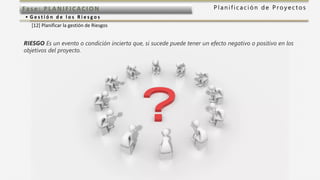 P l a n i f i c a c i ó n d e P r o y e c t o sFas e: PL ANI F I CACI ON
• G e s t i ó n d e l o s R i e s g o s
[12] Planificar la gestión de Riesgos
RIESGO Es un evento o condición incierta que, si sucede puede tener un efecto negativo o positivo en los
objetivos del proyecto.
 