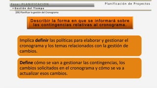P l a n i f i c a c i ó n d e P r o y e c t o sFas e: PL ANI F I CACI ON
• G e s t i ó n d e l T i e m p o
[09] Planificar la gestión del Cronograma
Describir la forma en que se informará sobre
las contingencias relativas al cronograma.
Implica definir las políticas para elaborar y gestionar el
cronograma y los temas relacionados con la gestión de
cambios.
Define cómo se van a gestionar las contingencias, los
cambios solicitados en el cronograma y cómo se va a
actualizar esos cambios.
 