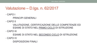 Valutazione – D.lgs. n. 62/2017
• CAPO I
PRINCIPI GENERALI
• CAPO II
VALUTAZIONE, CERTIFICAZIONE DELLE COMPETENZE ED
ESAME DI STATO NEL PRIMO CICLO DI ISTRUZIONE
• CAPO III
ESAME DI STATO NEL SECONDO CICLO DI ISTRUZIONE
• CAPO IV
DISPOSIZIONI FINALI
Mario Maestri 29/05/2020
 