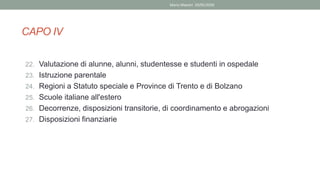 22. Valutazione di alunne, alunni, studentesse e studenti in ospedale
23. Istruzione parentale
24. Regioni a Statuto speciale e Province di Trento e di Bolzano
25. Scuole italiane all'estero
26. Decorrenze, disposizioni transitorie, di coordinamento e abrogazioni
27. Disposizioni finanziarie
CAPO IV
Mario Maestri 29/05/2020
 