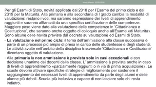 Per gli Esami di Stato, novità applicate dal 2018 per l’Esame del primo ciclo e dal
2019 per la Maturità. Alla primaria e alla secondaria di I grado cambia la modalità di
valutazione: restano i voti, ma saranno espressione dei livelli di apprendimento
raggiunti e saranno affiancati da una specifica certificazione delle competenze.
Maggiore peso viene dato alla valutazione delle competenze in ‘Cittadinanza e
Costituzione’, che saranno anche oggetto di colloquio anche all’Esame «di Maturità».
Sono alcune delle novità previste dal decreto su valutazione ed Esami di Stato.
• La valutazione nel primo ciclo: il tema dell’ammissione alla classe successiva è
parte di un processo più ampio di presa in carico delle studentesse e degli studenti.
Le attività svolte nell’ambito della disciplina trasversale ‘Cittadinanza e Costituzione’
diventano oggetto di valutazione.
• Alla primaria la non ammissione è prevista solo in casi eccezionali e con
decisione unanime dei docenti della classe. L’ ammissione è prevista anche in caso
di livelli di apprendimento «parzialmente raggiunti o in via di prima acquisizione». Le
scuole devono attivare specifiche strategie di miglioramento per sostenere il
raggiungimento dei necessari livelli di apprendimento da parte degli alunni e delle
alunne più deboli. Scuola più inclusiva e capace di non lasciare solo chi resta
indietro.
Mario Maestri 29/05/2020
 