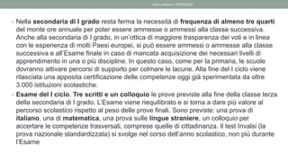 • Nella secondaria di I grado resta ferma la necessità di frequenza di almeno tre quarti
del monte ore annuale per poter essere ammesse o ammessi alla classe successiva.
Anche alla secondaria di I grado, in un’ottica di maggiore trasparenza dei voti e in linea
con le esperienza di molti Paesi europei, si può essere ammessi o ammesse alla classe
successiva e all’Esame finale in caso di mancata acquisizione dei necessari livelli di
apprendimento in una o più discipline. In questo caso, come per la primaria, le scuole
dovranno attivare percorsi di supporto per colmare le lacune. Alla fine del I ciclo viene
rilasciata una apposita certificazione delle competenze oggi già sperimentata da oltre
3.000 istituzioni scolastiche.
• Esame del I ciclo. Tre scritti e un colloquio le prove previste alla fine della classe terza
della secondaria di I grado. L’Esame viene riequilibrato e si torna a dare più valore al
percorso scolastico rispetto al peso delle prove finali. Sono previste: una prova di
italiano, una di matematica, una prova sulle lingue straniere, un colloquio per
accertare le competenze trasversali, comprese quelle di cittadinanza. Il test Invalsi (la
prova nazionale standardizzata) si svolge nel corso dell’anno scolastico, non più durante
l’Esame
Mario Maestri 29/05/2020
 