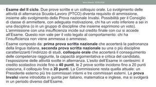• Esame del II ciclo. Due prove scritte e un colloquio orale. Lo svolgimento delle
attività di alternanza Scuola-Lavoro (PTCO) diventa requisito di ammissione,
insieme allo svolgimento della Prova nazionale Invalsi. Possibilità per il Consiglio
di classe di ammettere, con adeguata motivazione, chi ha un voto inferiore a sei in
una disciplina (o in un gruppo di discipline che insieme esprimono un voto).
L’ammissione con una insufficienza incide sul credito finale con cui si accede
all’Esame. Questo non vale per il voto legato al comportamento: chi ha
l’insufficienza non viene ammessa o ammesso.
• Esame composto da: prima prova scritta nazionale che accerterà la padronanza
della lingua italiana, seconda prova scritta nazionale su una o più discipline
caratterizzanti l’indirizzo di studi, colloquio orale che accerterà il conseguimento
delle competenze raggiunte, la capacità argomentativa e critica del candidato,
l’esposizione delle attività svolte in alternanza. L’esito dell’Esame in centesimi: il
credito scolastico incide fino a 40 punti, le 2 prove scritte incidono fino a 20 punti
ciascuna, il colloquio fino a 20 punti. La Commissione resta quella attuale: un
Presidente esterno più tre commissari interni e tre commissari esterni. La prova
Invalsi viene introdotta in quinta per italiano, matematica e inglese, ma si svolgerà
in un periodo diverso dall’Esame.
Mario Maestri 29/05/2020
 