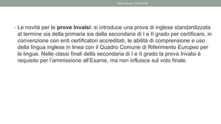 • Le novità per le prove Invalsi: si introduce una prova di inglese standardizzata
al termine sia della primaria sia della secondaria di I e II grado per certificare, in
convenzione con enti certificatori accreditati, le abilità di comprensione e uso
della lingua inglese in linea con il Quadro Comune di Riferimento Europeo per
le lingue. Nelle classi finali della secondaria di I e II grado la prova Invalsi è
requisito per l’ammissione all’Esame, ma non influisce sul voto finale.
Mario Maestri 29/05/2020
 