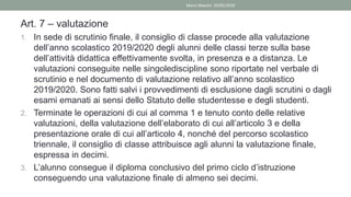 Art. 7 – valutazione
1. In sede di scrutinio finale, il consiglio di classe procede alla valutazione
dell’anno scolastico 2019/2020 degli alunni delle classi terze sulla base
dell’attività didattica effettivamente svolta, in presenza e a distanza. Le
valutazioni conseguite nelle singolediscipline sono riportate nel verbale di
scrutinio e nel documento di valutazione relativo all’anno scolastico
2019/2020. Sono fatti salvi i provvedimenti di esclusione dagli scrutini o dagli
esami emanati ai sensi dello Statuto delle studentesse e degli studenti.
2. Terminate le operazioni di cui al comma 1 e tenuto conto delle relative
valutazioni, della valutazione dell’elaborato di cui all’articolo 3 e della
presentazione orale di cui all’articolo 4, nonché del percorso scolastico
triennale, il consiglio di classe attribuisce agli alunni la valutazione finale,
espressa in decimi.
3. L’alunno consegue il diploma conclusivo del primo ciclo d’istruzione
conseguendo una valutazione finale di almeno sei decimi.
Mario Maestri 29/05/2020
 