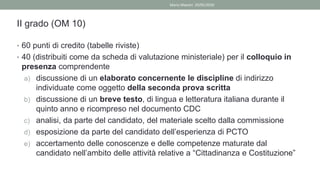 II grado (OM 10)
• 60 punti di credito (tabelle riviste)
• 40 (distribuiti come da scheda di valutazione ministeriale) per il colloquio in
presenza comprendente
a) discussione di un elaborato concernente le discipline di indirizzo
individuate come oggetto della seconda prova scritta
b) discussione di un breve testo, di lingua e letteratura italiana durante il
quinto anno e ricompreso nel documento CDC
c) analisi, da parte del candidato, del materiale scelto dalla commissione
d) esposizione da parte del candidato dell’esperienza di PCTO
e) accertamento delle conoscenze e delle competenze maturate dal
candidato nell’ambito delle attività relative a “Cittadinanza e Costituzione”
Mario Maestri 29/05/2020
 