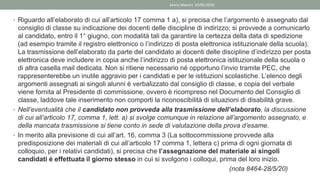 • Riguardo all’elaborato di cui all’articolo 17 comma 1 a), si precisa che l’argomento è assegnato dal
consiglio di classe su indicazione dei docenti delle discipline di indirizzo; si provvede a comunicarlo
al candidato, entro il 1° giugno, con modalità tali da garantire la certezza della data di spedizione
(ad esempio tramite il registro elettronico o l’indirizzo di posta elettronica istituzionale della scuola).
La trasmissione dell’elaborato da parte del candidato ai docenti delle discipline d’indirizzo per posta
elettronica deve includere in copia anche l’indirizzo di posta elettronica istituzionale della scuola o
di altra casella mail dedicata. Non si ritiene necessario né opportuno l’invio tramite PEC, che
rappresenterebbe un inutile aggravio per i candidati e per le istituzioni scolastiche. L’elenco degli
argomenti assegnati ai singoli alunni è verbalizzato dal consiglio di classe, e copia del verbale
viene fornita al Presidente di commissione, ovvero è ricompreso nel Documento del Consiglio di
classe, laddove tale inserimento non comporti la riconoscibilità di situazioni di disabilità grave.
• Nell’eventualità che il candidato non provveda alla trasmissione dell’elaborato, la discussione
di cui all’articolo 17, comma 1, lett. a) si svolge comunque in relazione all’argomento assegnato, e
della mancata trasmissione si tiene conto in sede di valutazione della prova d’esame.
• In merito alla previsione di cui all’art. 16, comma 3 (La sottocommissione provvede alla
predisposizione dei materiali di cui all’articolo 17 comma 1, lettera c) prima di ogni giornata di
colloquio, per i relativi candidati), si precisa che l’assegnazione del materiale ai singoli
candidati è effettuata il giorno stesso in cui si svolgono i colloqui, prima del loro inizio.
(nota 8464-28/5/20)
Mario Maestri 29/05/2020
 