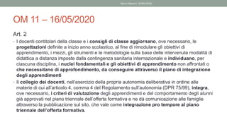 OM 11 – 16/05/2020
Art. 2
• I docenti contitolari della classe e i consigli di classe aggiornano, ove necessario, le
progettazioni definite a inizio anno scolastico, al fine di rimodulare gli obiettivi di
apprendimento, i mezzi, gli strumenti e le metodologie sulla base delle intervenute modalità di
didattica a distanza imposte dalla contingenza sanitaria internazionale e individuano, per
ciascuna disciplina, i nuclei fondamentali e gli obiettivi di apprendimento non affrontati o
che necessitano di approfondimento, da conseguire attraverso il piano di integrazione
degli apprendimenti
• Il collegio dei docenti, nell’esercizio della propria autonomia deliberativa in ordine alle
materie di cui all’articolo 4, comma 4 del Regolamento sull’autonomia (DPR 75/99), integra,
ove necessario, i criteri di valutazione degli apprendimenti e del comportamento degli alunni
già approvati nel piano triennale dell’offerta formativa e ne dà comunicazione alle famiglie
attraverso la pubblicazione sul sito, che vale come integrazione pro tempore al piano
triennale dell’offerta formativa.
Mario Maestri 29/05/2020
 