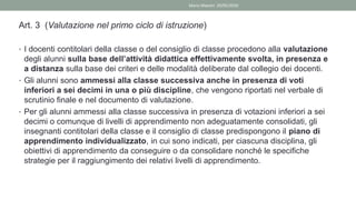 Art. 3 (Valutazione nel primo ciclo di istruzione)
• I docenti contitolari della classe o del consiglio di classe procedono alla valutazione
degli alunni sulla base dell’attività didattica effettivamente svolta, in presenza e
a distanza sulla base dei criteri e delle modalità deliberate dal collegio dei docenti.
• Gli alunni sono ammessi alla classe successiva anche in presenza di voti
inferiori a sei decimi in una o più discipline, che vengono riportati nel verbale di
scrutinio finale e nel documento di valutazione.
• Per gli alunni ammessi alla classe successiva in presenza di votazioni inferiori a sei
decimi o comunque di livelli di apprendimento non adeguatamente consolidati, gli
insegnanti contitolari della classe e il consiglio di classe predispongono il piano di
apprendimento individualizzato, in cui sono indicati, per ciascuna disciplina, gli
obiettivi di apprendimento da conseguire o da consolidare nonché le specifiche
strategie per il raggiungimento dei relativi livelli di apprendimento.
Mario Maestri 29/05/2020
 