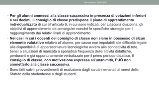 • Per gli alunni ammessi alla classe successiva in presenza di votazioni inferiori
a sei decimi, il consiglio di classe predispone il piano di apprendimento
individualizzato di cui all’articolo 6, in cui sono indicati, per ciascuna disciplina, gli
obiettivi di apprendimento da conseguire nonché le specifiche strategie per il
raggiungimento dei relativi livelli di apprendimento.
• Nei casi in cui i docenti del consiglio di classe non siano in possesso di alcun
elemento valutativo relativo all’alunno, per cause non imputabili alle difficoltà legate
alla disponibilità di apparecchiature tecnologiche ovvero alla connettività di rete,
bensì a situazioni di mancata o sporadica frequenza delle attività didattiche,
perduranti e già opportunamente verbalizzate per il primo periodo didattico, il
consiglio di classe, con motivazione espressa all’unanimità, PUÒ non
ammetterlo alla classe successiva.
• Sono fatti salvi i provvedimenti di esclusione dagli scrutini emanati ai sensi dello
Statuto delle studentesse e degli studenti.
Mario Maestri 29/05/2020
 