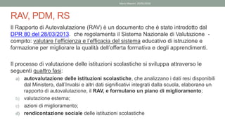 RAV, PDM, RS
Il Rapporto di Autovalutazione (RAV) è un documento che è stato introdotto dal
DPR 80 del 28/03/2013. che regolamenta il Sistema Nazionale di Valutazione -
compito: valutare l’efficienza e l’efficacia del sistema educativo di istruzione e
formazione per migliorare la qualità dell’offerta formativa e degli apprendimenti.
Il processo di valutazione delle istituzioni scolastiche si sviluppa attraverso le
seguenti quattro fasi:
a) autovalutazione delle istituzioni scolastiche, che analizzano i dati resi disponibili
dal Ministero, dall’Invalsi e altri dati significativi integrati dalla scuola, elaborano un
rapporto di autovalutazione, il RAV, e formulano un piano di miglioramento;
b) valutazione esterna;
c) azioni di miglioramento;
d) rendicontazione sociale delle istituzioni scolastiche
Mario Maestri 29/05/2020
 