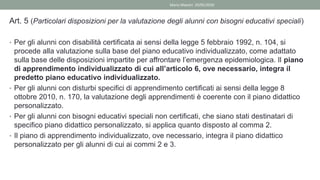 Art. 5 (Particolari disposizioni per la valutazione degli alunni con bisogni educativi speciali)
• Per gli alunni con disabilità certificata ai sensi della legge 5 febbraio 1992, n. 104, si
procede alla valutazione sulla base del piano educativo individualizzato, come adattato
sulla base delle disposizioni impartite per affrontare l’emergenza epidemiologica. Il piano
di apprendimento individualizzato di cui all’articolo 6, ove necessario, integra il
predetto piano educativo individualizzato.
• Per gli alunni con disturbi specifici di apprendimento certificati ai sensi della legge 8
ottobre 2010, n. 170, la valutazione degli apprendimenti è coerente con il piano didattico
personalizzato.
• Per gli alunni con bisogni educativi speciali non certificati, che siano stati destinatari di
specifico piano didattico personalizzato, si applica quanto disposto al comma 2.
• Il piano di apprendimento individualizzato, ove necessario, integra il piano didattico
personalizzato per gli alunni di cui ai commi 2 e 3.
Mario Maestri 29/05/2020
 