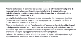 • Ai sensi dell’articolo 1, comma 2 del Decreto legge, le attività relative al piano di
integrazione degli apprendimenti, nonché al piano di apprendimento
individualizzato, costituiscono attività didattica ordinaria e hanno inizio a
decorrere dal 1° settembre 2020.
• Le attività di cui al comma 3 integrano, ove necessario, il primo periodo didattico
(trimestre o quadrimestre) e comunque proseguono, se necessarie, per l’intera
durata dell’anno scolastico 2020/2021.
• Ai sensi degli articoli 4 e 5 del Regolamento sull’autonomia, le attività didattiche di
cui al presente articolo sono realizzate attraverso l’organico dell’autonomia,
adottando ogni forma di flessibilità didattica e organizzativa e facendo convergere sul
prioritario sostegno agli apprendimenti le iniziative progettuali.
• Nel caso del trasferimento tra istituzioni scolastiche, il piano di integrazione degli
apprendimenti è trasmesso all’istituzione scolastica di iscrizione.
Mario Maestri 29/05/2020
 