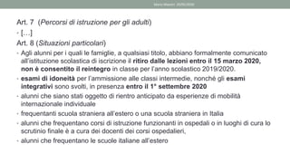 Art. 7 (Percorsi di istruzione per gli adulti)
• […]
Art. 8 (Situazioni particolari)
• Agli alunni per i quali le famiglie, a qualsiasi titolo, abbiano formalmente comunicato
all’istituzione scolastica di iscrizione il ritiro dalle lezioni entro il 15 marzo 2020,
non è consentito il reintegro in classe per l’anno scolastico 2019/2020.
• esami di idoneità per l’ammissione alle classi intermedie, nonché gli esami
integrativi sono svolti, in presenza entro il 1° settembre 2020
• alunni che siano stati oggetto di rientro anticipato da esperienze di mobilità
internazionale individuale
• frequentanti scuola straniera all’estero o una scuola straniera in Italia
• alunni che frequentano corsi di istruzione funzionanti in ospedali o in luoghi di cura lo
scrutinio finale è a cura dei docenti dei corsi ospedalieri,
• alunni che frequentano le scuole italiane all’estero
Mario Maestri 29/05/2020
 