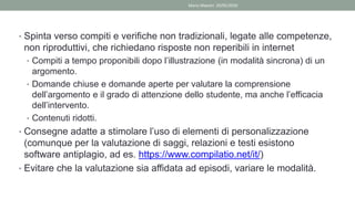 • Spinta verso compiti e verifiche non tradizionali, legate alle competenze,
non riproduttivi, che richiedano risposte non reperibili in internet
• Compiti a tempo proponibili dopo l’illustrazione (in modalità sincrona) di un
argomento.
• Domande chiuse e domande aperte per valutare la comprensione
dell’argomento e il grado di attenzione dello studente, ma anche l’efficacia
dell’intervento.
• Contenuti ridotti.
• Consegne adatte a stimolare l’uso di elementi di personalizzazione
(comunque per la valutazione di saggi, relazioni e testi esistono
software antiplagio, ad es. https://www.compilatio.net/it/)
• Evitare che la valutazione sia affidata ad episodi, variare le modalità.
Mario Maestri 29/05/2020
 