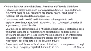Qualche idea per una valutazione (formativa) nell’attuale situazione:
• Rilevazione sistematica della partecipazione, tramite i comportamenti
dimostrati dagli alunni: presenza alle lezioni online, produzione di
materiali nel rispetto delle consegne, …)
• Valutazione della qualità dell’interazione: coinvolgimento nelle
esperienze online, capacità di lavorare con altri compagni, capacità di
superamento delle difficoltà
• Valutazione di comunicazione e riflessione: ricchezza e pertinenza delle
domande, capacità di rielaborazione personale (di cogliere nessi, di
effettuare collegamenti e approfondimenti), capacità di orientarsi nella
soluzione di un problema, riflessione critica, argomentazione delle
motivazioni delle risposte e delle soluzioni trovate;
• Osservazione della capacità di autovalutazione e consapevolezza degli
alunni circa i progressi registrati tramite lo studio. (DI.S.A.L)
Mario Maestri 29/05/2020
 