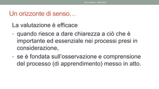 Un orizzonte di senso…
La valutazione è efficace
• quando riesce a dare chiarezza a ciò che è
importante ed essenziale nei processi presi in
considerazione,
• se è fondata sull’osservazione e comprensione
del processo (di apprendimento) messo in atto.
Mario Maestri 29/05/2020
 
