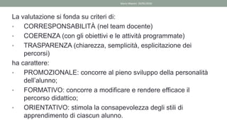 La valutazione si fonda su criteri di:
• CORRESPONSABILITÀ (nel team docente)
• COERENZA (con gli obiettivi e le attività programmate)
• TRASPARENZA (chiarezza, semplicità, esplicitazione dei
percorsi)
ha carattere:
• PROMOZIONALE: concorre al pieno sviluppo della personalità
dell’alunno;
• FORMATIVO: concorre a modificare e rendere efficace il
percorso didattico;
• ORIENTATIVO: stimola la consapevolezza degli stili di
apprendimento di ciascun alunno.
Mario Maestri 29/05/2020
 