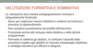 VALUTAZIONE FORMATIVA E SOMMATIVA
La valutazione deve essere pedagogicamente motivata e
adeguatamente finalizzata
• Serve per migliorare l’azione didattica e sostiene ed indirizza il
processo di apprendimento.
• Non semplice accertamento del profitto dell’alunno/a
• Funzionale anche allo sviluppo della didattica e delle attività
programmate;
• Permette di ridefinire gli obiettivi, di verificare l’idoneità delle
procedure rispetto agli obiettivi di ricercare metodologie didattiche
e strategie educative più efficaci e adeguati.
Mario Maestri 29/05/2020
 