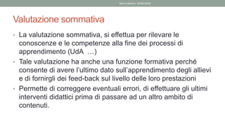 Valutazione sommativa
• La valutazione sommativa, si effettua per rilevare le
conoscenze e le competenze alla fine dei processi di
apprendimento (UdA …)
• Tale valutazione ha anche una funzione formativa perché
consente di avere l’ultimo dato sull’apprendimento degli allievi
e di fornirgli dei feed-back sul livello delle loro prestazioni
• Permette di correggere eventuali errori, di effettuare gli ultimi
interventi didattici prima di passare ad un altro ambito di
contenuti.
Mario Maestri 29/05/2020
 