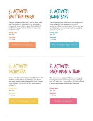 4
What it involves: An expressive face!
What it involves: Imagination!
What it involves: Some physical movement
What it involves: Some physical movement
5. Activity:
Spot the emoji	
8. Activity:
Once upon a time
6. Activity:
Simon says
7. Activity:
Orchestra
Everyone loves emojis! But what if you are asked to be
one? Participants are challenged to act out different
emojis while the rest of them guess. A whole load of
laughter and fun guaranteed. Caveat: no respecting
hierarchies here!
Who doesn’t love a good story? Stories are engaging,
involving and carriers of meaning. And yet, creating a
story isn’t child’s play. Especially so, if you need to create
it dynamically between different team members!
The famous game that many would have experienced
in the real world – now adapted for the virtual
environment. Do anything only when “Simon says” you
do it. So simple an instruction and yet not so easy to
follow, as you will see!
Being a part of an orchestra is easier said than done. All
players in a team need to be perfectly in sync. A miss
here, a slip there and the orchestra goes out of tune! As
the orchestrator commands, can your team create an
orchestra?
Group Size
Upto 100
Duration
5 – 15 mins
Group Size
Upto 150
Duration
5 – 15 mins
Group Size
Upto 100
Duration
5 – 15 mins
Group Size
Upto 100
Duration
5 – 15 mins
 