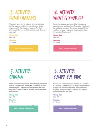 6
What it involves: Drawing skills!
Group Size
Upto 100
Duration
5 – 15 mins
Group Size
Upto 100
Duration
5 – 15 mins
Group Size
Upto 100
Duration
5 – 15 mins
What it involves: Imagination! What it involves: Imagination!
13. Activity:
Dumb Charades	
14. Activity:
What is your ID?
15. Activity:
Enigma
The classic game can be adapted to the virtual space
too. Participants need to mime an activity or phrase
or person while the rest go on to guess. The chain
continues till the time available eis expended. Great fun
as always!
Dumb charades using drawing skills. Most people
cannot draw to save their lives. This makes it perfect to
be used as an energizer. One person draws while the
rest have to guess – a great fun way to start and use
the annotate function too!
Dumb charades using drawing skills. Most people cannot
draw to save their lives. This makes it perfect to be used
as an energizer. One person draws while the rest have
to guess – a great fun way to start and use the annotate
function too!
What it involves: Imagination!
16. ACTIVITY:
Bumpy Bus Ride
Imagine you are all passengers standing in a crowded
bus. And on a road that is full of sharp curves and nasty
bumps. Add to that mix a reckless driver who loves
to speed. Now just hear the Facilitator and use your
imagination to live that ride!
Group Size
Upto 100
Duration
5 – 15 mins
 