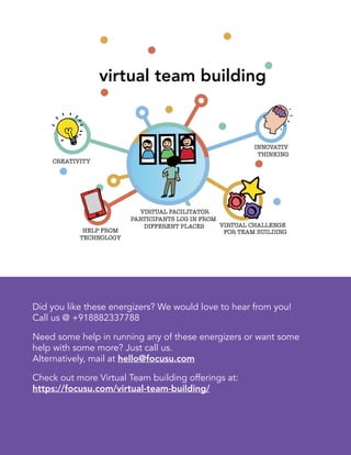 7
virtual team building
Did you like these energizers? We would love to hear from you!
Call us @ +918882337788
Need some help in running any of these energizers or want some
help with some more? Just call us.
Alternatively, mail at hello@focusu.com
Check out more Virtual Team building offerings at:
https://focusu.com/virtual-team-building/
 