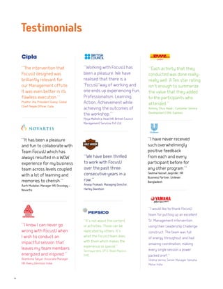 10
‘‘I have never received
such overwhelmingly
positive feedback
from each and every
participant before for
any other program.’’
Taslima Hasnat Jaigirder, HR
Business Partner, Unilever
Bangladesh
‘‘I would like to thank FocusU
team for putting up an excellent
Sr. Management intervention
using their Leadership Challenge
construct. The team was full
of energy throughout and had
amazing coordination, making
every single session a power
packed one!!.’’
Shikha Verma, Senior Manager Yamaha
Motor India
‘‘It’s not about the content
or activities. Those can be
replicated by others. It’s
what the FocusU team does
with them which makes the
experience so special.’’
Tanmaya Vats, VP & Head, Pepsico
GVIC
‘‘Each activity that they
conducted was done really-
really well. A Ten star rating
isn’t enough to summarize
the value that they added
to the participants who
attended.‘‘
Antony Titus, Head - Customer Service
Development | DHL Express
‘‘Working with FocusU has
been a pleasure. We have
realised that there is a
‘FocusU’way of working and
one ends up experiencing Fun,
Professionalism, Learning,
Action, Achievement while
achieving the outcomes of
the workshop.’’
Pooja Malhotra, Head HR, British Council
Management Services Pvt Ltd.
‘‘It has been a pleasure
and fun to collaborate with
Team FocusU which has
always resulted in a WOW
experience for my business
team across levels coupled
with a lot of learning and
memories to cherish.’’
Aarti Mudaliar, Manager HR, Oncology -
Novartis
‘‘The intervention that
FocusU designed was
brilliantly relevant for
our Management offsite.
It was even better in its
flawless execution.’’
Prabhir Jha, President &amp; Global
Chief People Officer, Cipla
‘‘We have been thrilled
to work with FocusU
over the past three
consecutive years in a
row.’’
Anoop Prakash, Managing Director,
Harley Davidson
Testimonials
‘‘I know I can never go
wrong with FocusU when
I wish to conduct an
impactful session that
leaves my team members
energized and inspired.’’
Akanksha Takyar, Associate Manager
HR, Avery Dennison India
 