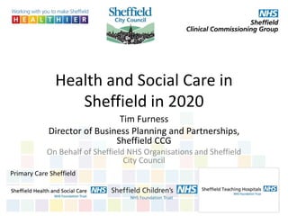 Health and Social Care in
Sheffield in 2020
Tim Furness
Director of Business Planning and Partnerships,
Sheffield CCG
On Behalf of Sheffield NHS Organisations and Sheffield
City Council
Primary Care Sheffield
 