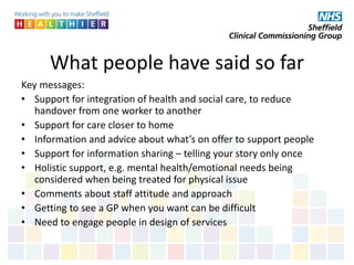 What people have said so far
Key messages:
• Support for integration of health and social care, to reduce
handover from one worker to another
• Support for care closer to home
• Information and advice about what’s on offer to support people
• Support for information sharing – telling your story only once
• Holistic support, e.g. mental health/emotional needs being
considered when being treated for physical issue
• Comments about staff attitude and approach
• Getting to see a GP when you want can be difficult
• Need to engage people in design of services
 